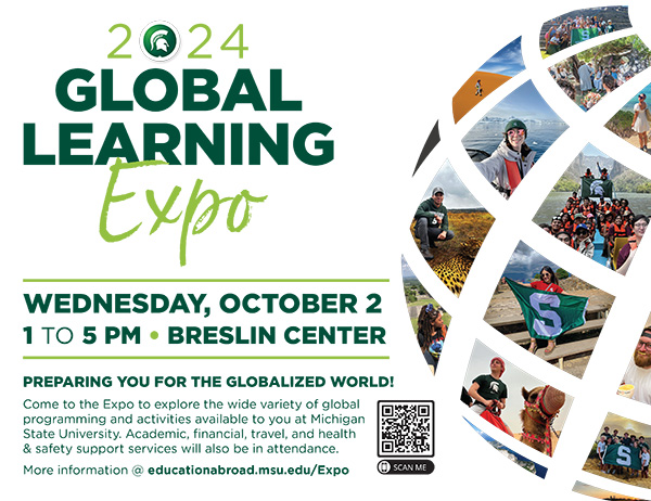 Flyer. Text reads: 2024 Global Learning Expo, WEDNESDAY, OCTOBER 2 1 TO 5 PM • BRESLIN CENTER. PREPARING YOU FOR THE GLOBALIZED WORLD! Come to the Expo to explore the wide variety of global programming and activities available to you at Michigan State University. Academic, financial, travel, and health & safety support services will also be in attendance. More information @ educationabroad.msu.edu/Expo