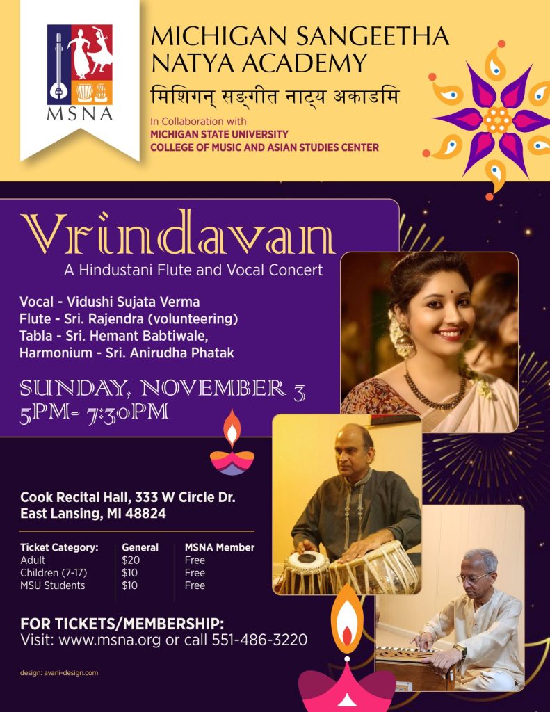 flyer stating, "Michigan Sangeetha Natya Adademy, in collaboration with Michigan State University College of Music and Asian Studies Center. Vrindavan, A Hundustani Flute and Vocal Concert. Vocal - Vidushi Verma; Flute - Sri. Rajendra (volunteering); Table - Sri. Hemant Babtiwale; Harmonium - Sri. Anirudha Phatak. Sunday, November 3, 5PM - 7:30PM. Cook Recital Hall, 333 W, Circle Dr., East Lansing, MI 48824. Ticket Category: Adult General $20, MSNA Member Free; Children (7-17) General $10, MSNA Member Free; MSU Students General $10, MSNA Member Free. For Tickets/Membership: Visit: www.msna.org or call 551-486-3220. Design: avani-design.com